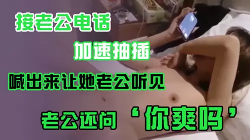 接老公电话，加速抽插，喊出来让她老公听见，老公还问’你爽吗‘，’爽啊，我感觉有人听我被操逼，好得劲呀‘，聊天刺激！