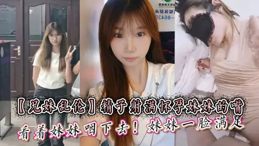 【兄妹乱伦】精子射满怀孕妹妹的嘴然后看着妹妹咽下去！妹妹一脸满足